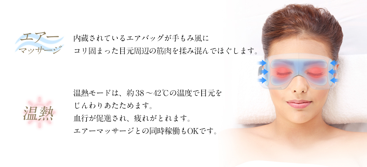 エアーマッサージ:内蔵されているエアバッグが手もみ風にコリ固まった目元周辺の筋肉を揉みこんでほぐします。
温熱:温熱モードは、約38℃?40℃の温度で目元をじんわりあたためます。血行が促進され疲れがとれます。エアーマッサージとの同時稼働もOKです。