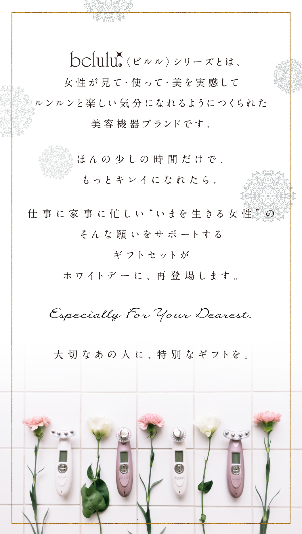 belulu〈ビルル〉シリーズとは、女性が見て・使って・美を実感してルンルンと楽しい気分になれるようにつくられた美容機器ブランドです。ほんの少しの時間だけで、もっとキレイになれたら。仕事に家事に忙しい“いまを生きる女性”のそんな願いをサポートするギフトセットが今年の冬、登場します。1年間がんばったあなたに、特別なギフトを。