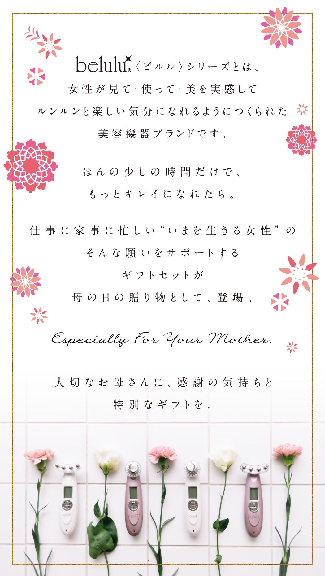 belulu〈ビルル〉シリーズとは、女性が見て・使って・美を実感してルンルンと楽しい気分になれるようにつくられた美容機器ブランドです。ほんの少しの時間だけで、もっとキレイになれたら。仕事に家事に忙しい“いまを生きる女性”のそんな願いをサポートするギフトセットが母の日の贈り物として登場します。大切なお母さんに、感謝の気持と特別なギフトを。