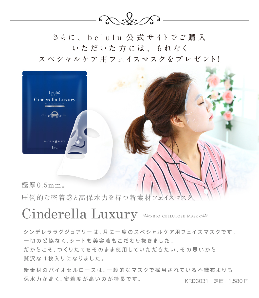 さらに、belulu公式サイトでご購入いただいた方には、もれなくスペシャルケア用フェイスマスクをプレゼント!シンデレララグジュアリーは、月に一度のスペシャルケア用フェイスマスクです。一切の妥協なく、シートも美容液もこだわり抜きました。だからこそ、つくりたてをそのまま使用していただきたい、その思いから贅沢な1枚入りになりました。新素材のバイオセルロースは、一般的なマスクで採用されている不織布よりも保水力が高く、密着度が高いのが特長です。