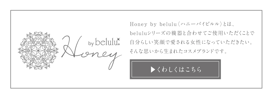 Honey by belulu〈ハニーバイビルル〉とは、beluluシリーズの機器と合わせてご使用いただくことで自分らしい笑顔で愛される女性になっていただきたい。そんな思いから生まれたコスメブランドです。詳しくはこちら